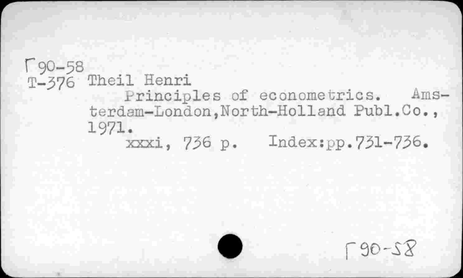 ﻿r 90-58
T-576 Theil Henri
Principles of econometrics. Ams terdam-London,North-Holland Publ.Co., 1971.
xxxi, 756 p. Index:pp.751-756.